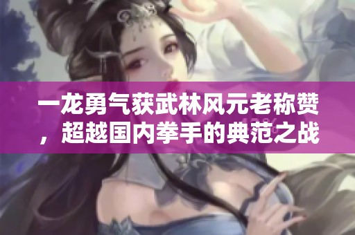 一龙勇气获武林风元老称赞，超越国内拳手的典范之战