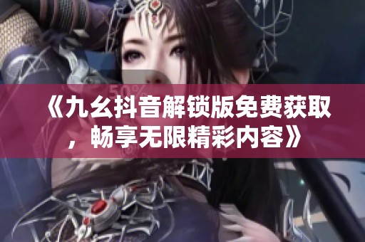 《九幺抖音解锁版免费获取，畅享无限精彩内容》
