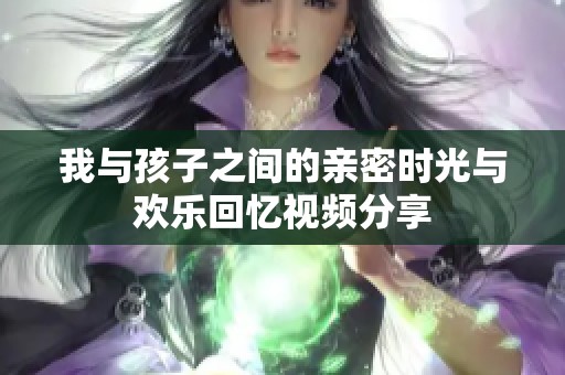 我与孩子之间的亲密时光与欢乐回忆视频分享