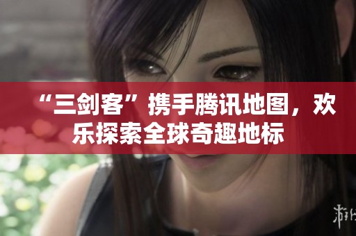 “三剑客”携手腾讯地图，欢乐探索全球奇趣地标
