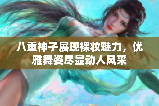 八重神子展现裸妆魅力，优雅舞姿尽显动人风采