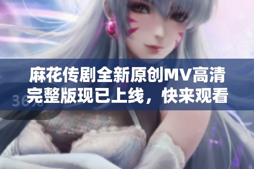 麻花传剧全新原创MV高清完整版现已上线，快来观看吧！