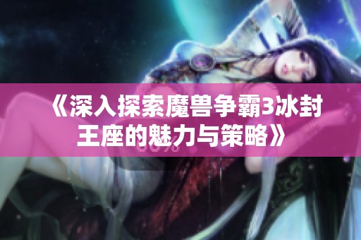 《深入探索魔兽争霸3冰封王座的魅力与策略》
