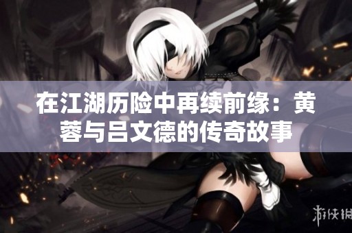 在江湖历险中再续前缘：黄蓉与吕文德的传奇故事