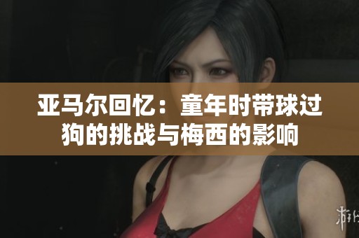 亚马尔回忆：童年时带球过狗的挑战与梅西的影响