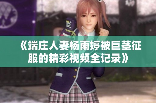 《端庄人妻杨雨婷被巨茎征服的精彩视频全记录》