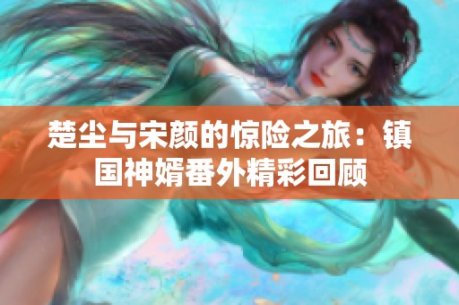 楚尘与宋颜的惊险之旅：镇国神婿番外精彩回顾