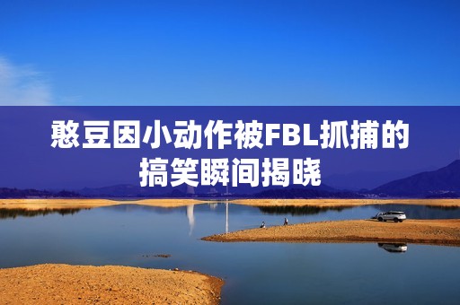 憨豆因小动作被FBL抓捕的搞笑瞬间揭晓