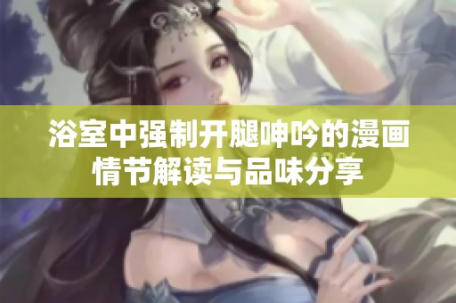 浴室中强制开腿呻吟的漫画情节解读与品味分享