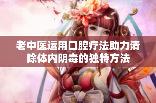 老中医运用口腔疗法助力清除体内阴毒的独特方法