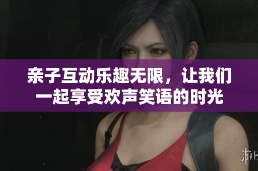 亲子互动乐趣无限，让我们一起享受欢声笑语的时光