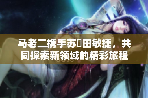 马老二携手苏玥田敏捷，共同探索新领域的精彩旅程