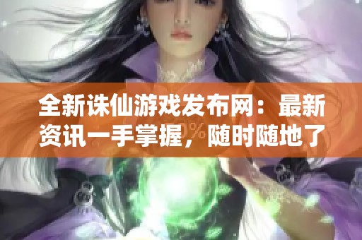 全新诛仙游戏发布网：最新资讯一手掌握，随时随地了解！