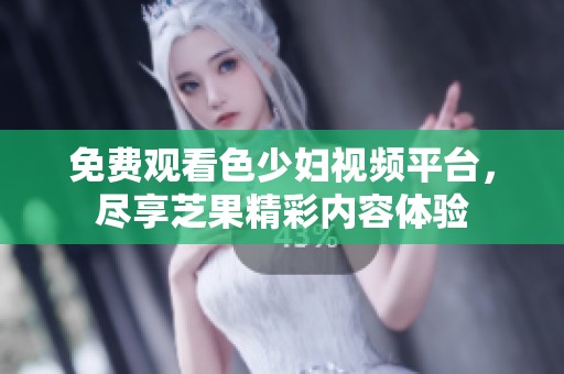 免费观看色少妇视频平台，尽享芝果精彩内容体验