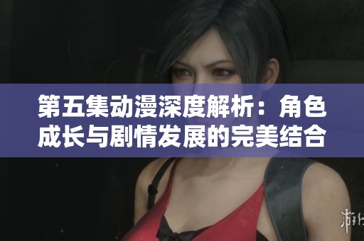 第五集动漫深度解析：角色成长与剧情发展的完美结合