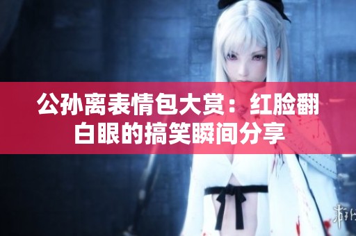 公孙离表情包大赏：红脸翻白眼的搞笑瞬间分享