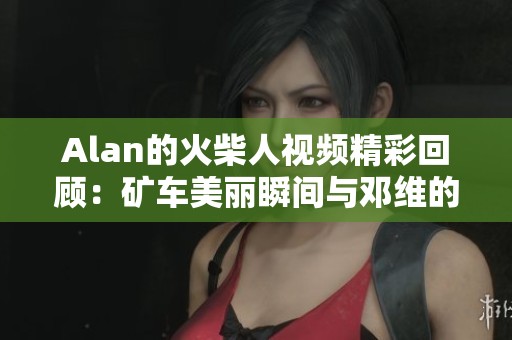 Alan的火柴人视频精彩回顾：矿车美丽瞬间与邓维的奔跑冒险
