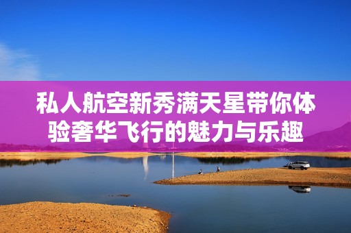 私人航空新秀满天星带你体验奢华飞行的魅力与乐趣