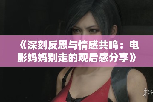 《深刻反思与情感共鸣：电影妈妈别走的观后感分享》