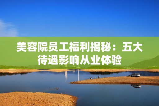 美容院员工福利揭秘：五大待遇影响从业体验