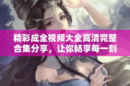 精彩成全视频大全高清完整合集分享，让你畅享每一刻