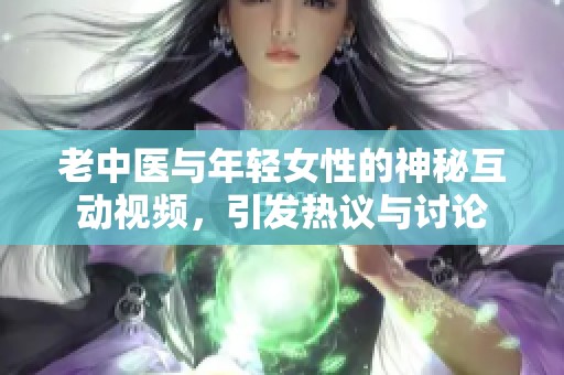 老中医与年轻女性的神秘互动视频，引发热议与讨论