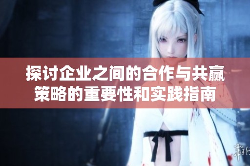 探讨企业之间的合作与共赢策略的重要性和实践指南