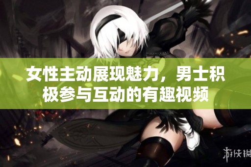 女性主动展现魅力，男士积极参与互动的有趣视频