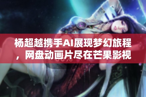 杨超越携手AI展现梦幻旅程，网盘动画片尽在芒果影视观看