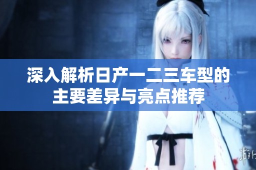 深入解析日产一二三车型的主要差异与亮点推荐