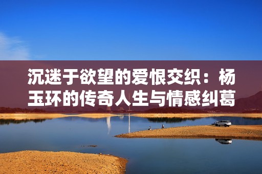 沉迷于欲望的爱恨交织：杨玉环的传奇人生与情感纠葛