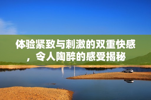 体验紧致与刺激的双重快感，令人陶醉的感受揭秘