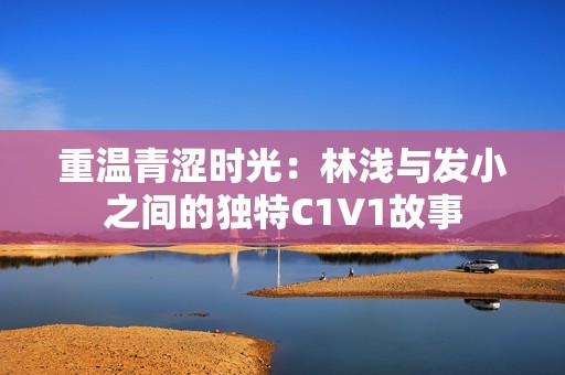 重温青涩时光：林浅与发小之间的独特C1V1故事