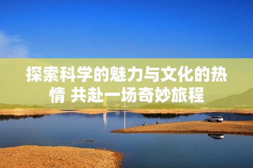探索科学的魅力与文化的热情 共赴一场奇妙旅程