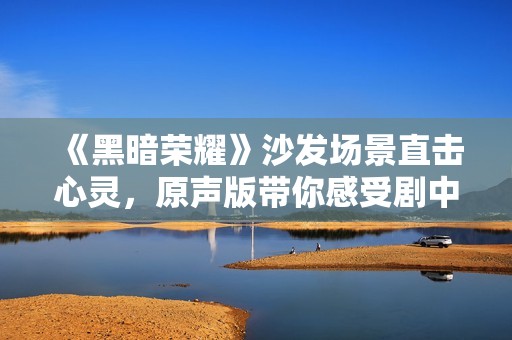 《黑暗荣耀》沙发场景直击心灵，原声版带你感受剧中深意