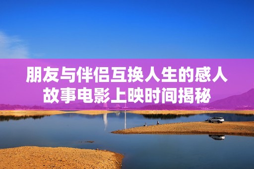 朋友与伴侣互换人生的感人故事电影上映时间揭秘