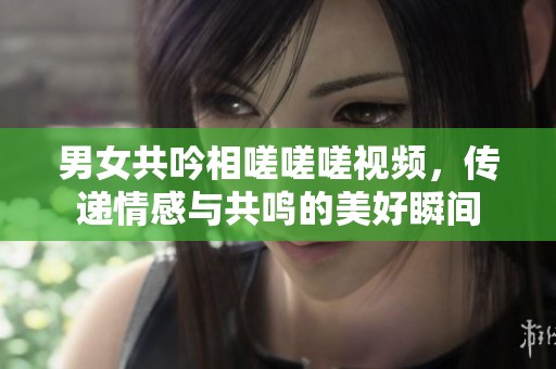 男女共吟相嗟嗟嗟视频，传递情感与共鸣的美好瞬间