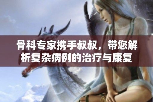 骨科专家携手叔叔，带您解析复杂病例的治疗与康复