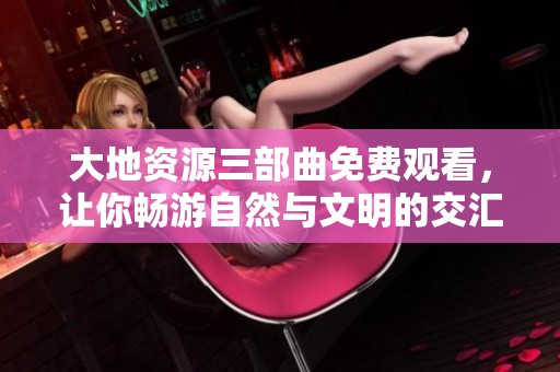 大地资源三部曲免费观看，让你畅游自然与文明的交汇之旅