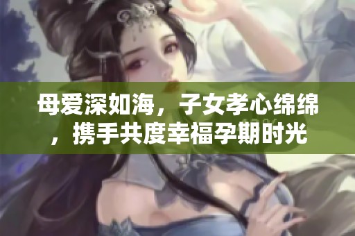 母爱深如海，子女孝心绵绵，携手共度幸福孕期时光