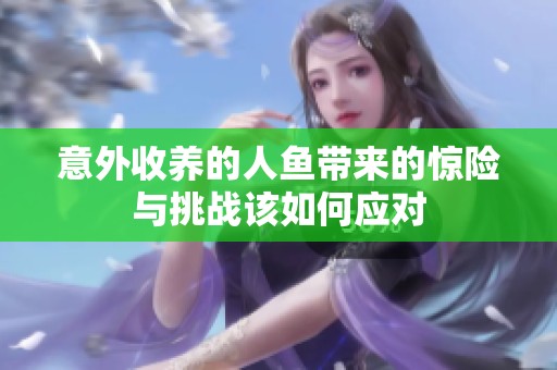 意外收养的人鱼带来的惊险与挑战该如何应对