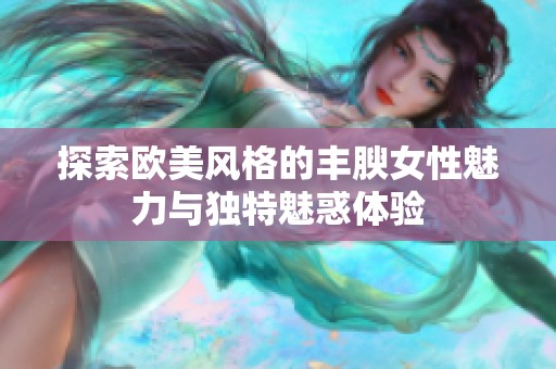 探索欧美风格的丰腴女性魅力与独特魅惑体验