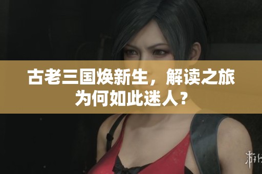 古老三国焕新生，解读之旅为何如此迷人？