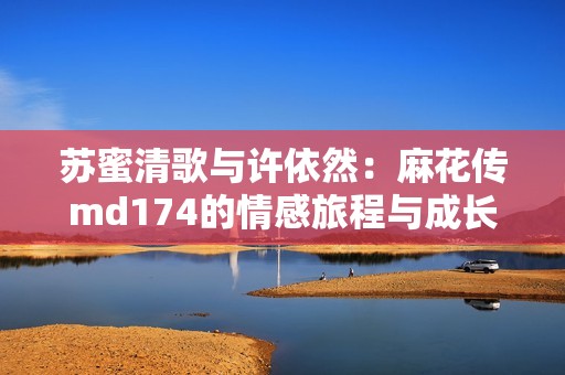苏蜜清歌与许依然：麻花传md174的情感旅程与成长故事