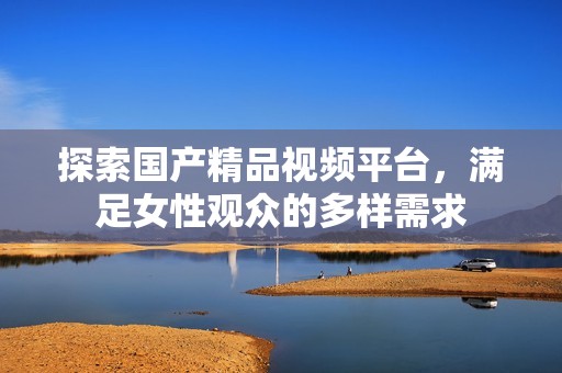 探索国产精品视频平台，满足女性观众的多样需求