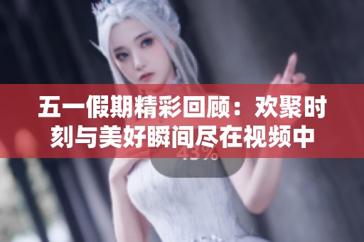 五一假期精彩回顾：欢聚时刻与美好瞬间尽在视频中