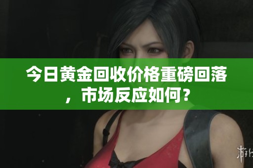 今日黄金回收价格重磅回落，市场反应如何？