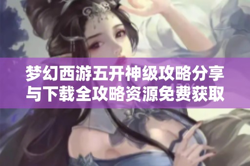 梦幻西游五开神级攻略分享与下载全攻略资源免费获取