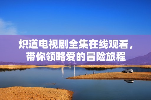 炽道电视剧全集在线观看，带你领略爱的冒险旅程