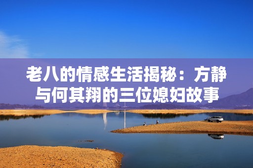 老八的情感生活揭秘：方静与何其翔的三位媳妇故事